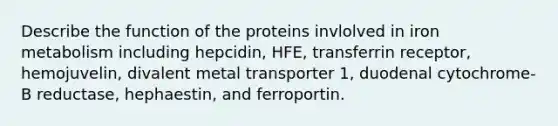 Describe the function of the proteins invlolved in iron metabolism including hepcidin, HFE, transferrin receptor, hemojuvelin, divalent metal transporter 1, duodenal cytochrome-B reductase, hephaestin, and ferroportin.