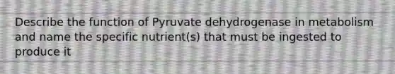 Describe the function of Pyruvate dehydrogenase in metabolism and name the specific nutrient(s) that must be ingested to produce it