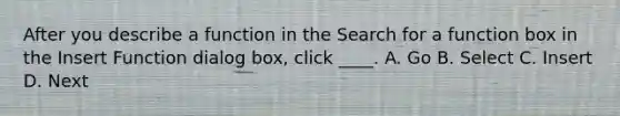 After you describe a function in the Search for a function box in the Insert Function dialog box, click ____. A. Go B. Select C. Insert D. Next