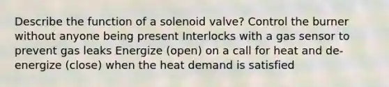 Describe the function of a solenoid valve? Control the burner without anyone being present Interlocks with a gas sensor to prevent gas leaks Energize (open) on a call for heat and de-energize (close) when the heat demand is satisfied