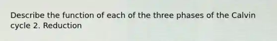 Describe the function of each of the three phases of the Calvin cycle 2. Reduction