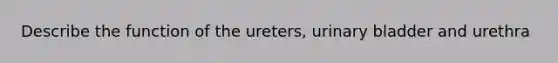 Describe the function of the ureters, urinary bladder and urethra