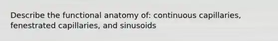 Describe the functional anatomy of: continuous capillaries, fenestrated capillaries, and sinusoids