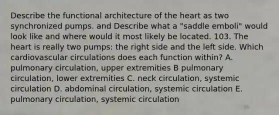 Describe the functional architecture of the heart as two synchronized pumps. and Describe what a "saddle emboli" would look like and where would it most likely be located. 103. The heart is really two pumps: the right side and the left side. Which cardiovascular circulations does each function within? A. pulmonary circulation, upper extremities B pulmonary circulation, lower extremities C. neck circulation, systemic circulation D. abdominal circulation, systemic circulation E. pulmonary circulation, systemic circulation