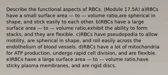 Describe the functional aspects of RBCs. (Module 17.5A) a)RBCs have a small surface area — to — volume ratio,are spherical in shape, and stick easily to each other. b)RBCs have a large surface area — to — volume ratio,exhibit the ability to form stacks, and they are flexible. c)RBCs have pseudopodia to allow motility, are spherical in shape, and roll easily across the endothelium of blood vessels. d)RBCs have a lot of mitochondria for ATP production, undergo rapid cell division, and are flexible. e)RBCs have a large surface area — to — volume ratio,have sticky plasma membranes, and are rigid discs.