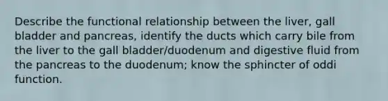 Describe the functional relationship between the liver, gall bladder and pancreas, identify the ducts which carry bile from the liver to the gall bladder/duodenum and digestive fluid from the pancreas to the duodenum; know the sphincter of oddi function.