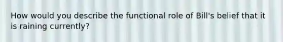 How would you describe the functional role of Bill's belief that it is raining currently?