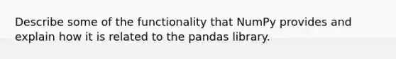 Describe some of the functionality that NumPy provides and explain how it is related to the pandas library.