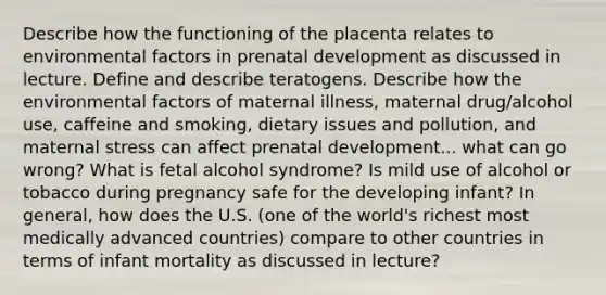 Describe how the functioning of the placenta relates to environmental factors in <a href='https://www.questionai.com/knowledge/kMumvNdQFH-prenatal-development' class='anchor-knowledge'>prenatal development</a> as discussed in lecture. Define and describe teratogens. Describe how the environmental factors of maternal illness, maternal drug/alcohol use, caffeine and smoking, dietary issues and pollution, and maternal stress can affect prenatal development... what can go wrong? What is fetal alcohol syndrome? Is mild use of alcohol or tobacco during pregnancy safe for the developing infant? In general, how does the U.S. (one of the world's richest most medically advanced countries) compare to other countries in terms of infant mortality as discussed in lecture?