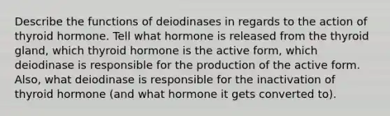 Describe the functions of deiodinases in regards to the action of thyroid hormone. Tell what hormone is released from the thyroid gland, which thyroid hormone is the active form, which deiodinase is responsible for the production of the active form. Also, what deiodinase is responsible for the inactivation of thyroid hormone (and what hormone it gets converted to).