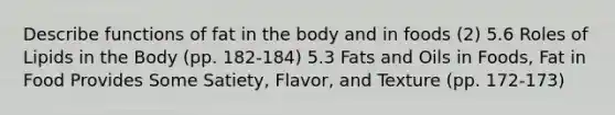 Describe functions of fat in the body and in foods (2) 5.6 Roles of Lipids in the Body (pp. 182-184) 5.3 <a href='https://www.questionai.com/knowledge/kFtRJhfkoe-fats-and-oils' class='anchor-knowledge'>fats and oils</a> in Foods, Fat in Food Provides Some Satiety, Flavor, and Texture (pp. 172-173)