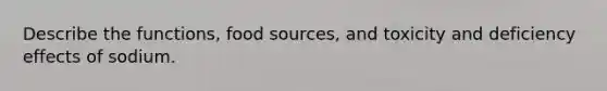 Describe the functions, food sources, and toxicity and deficiency effects of sodium.