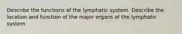 Describe the functions of the lymphatic system. Describe the location and function of the major organs of the lymphatic system