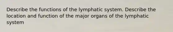 Describe the functions of the lymphatic system. Describe the location and function of the major organs of the lymphatic system