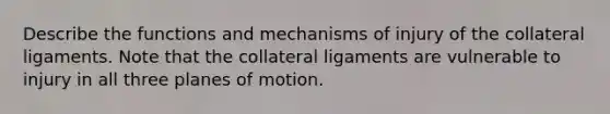 Describe the functions and mechanisms of injury of the collateral ligaments. Note that the collateral ligaments are vulnerable to injury in all three planes of motion.