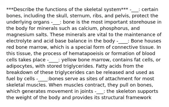 ***Describe the functions of the skeletal system*** -___: certain bones, including the skull, sternum, ribs, and pelvis, protect the underlying organs -___: bone is the most important storehouse in the body for minerals such as calcium, phosphorus, and magnesium salts. These minerals are vital to the maintenance of electrolyte and acid base balance in the body -____: Bone houses red bone marrow, which is a special form of connective tissue. In this tissue, the process of hematapoeisis or formation of blood cells takes place -____: yellow bone marrow, contains fat cells, or adipocytes, with stored triglycerides. Fatty acids from the breakdown of these triglycerides can be released and used as fuel by cells -____:bones serve as sites of attachment for most skeletal muscles. When muscles contract, they pull on bones, which generates movement in joints -___: the skeleton supports the weight of the body and provides its structural framework