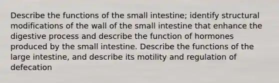 Describe the functions of the small intestine; identify structural modifications of the wall of the small intestine that enhance the digestive process and describe the function of hormones produced by the small intestine. Describe the functions of the large intestine, and describe its motility and regulation of defecation