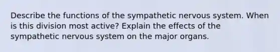 Describe the functions of the sympathetic nervous system. When is this division most active? Explain the effects of the sympathetic nervous system on the major organs.