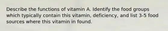 Describe the functions of vitamin A. Identify the food groups which typically contain this vitamin, deficiency, and list 3-5 food sources where this vitamin in found.