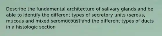 Describe the fundamental architecture of salivary glands and be able to identify the different types of secretory units (serous, mucous and mixed seromucous) and the different types of ducts in a histologic section