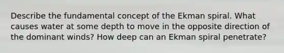 Describe the fundamental concept of the Ekman spiral. What causes water at some depth to move in the opposite direction of the dominant winds? How deep can an Ekman spiral penetrate?