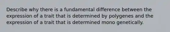 Describe why there is a fundamental difference between the expression of a trait that is determined by polygenes and the expression of a trait that is determined mono genetically.