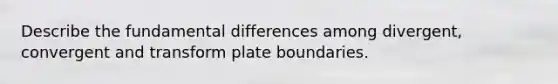 Describe the fundamental differences among divergent, convergent and transform plate boundaries.