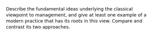 Describe the fundamental ideas underlying the classical viewpoint to management, and give at least one example of a modern practice that has its roots in this view. Compare and contrast its two approaches.