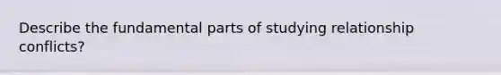 Describe the fundamental parts of studying relationship conflicts?