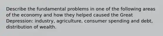 Describe the fundamental problems in one of the following areas of the economy and how they helped caused the Great Depression: industry, agriculture, consumer spending and debt, distribution of wealth.