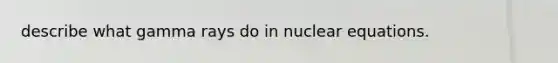 describe what gamma rays do in nuclear equations.