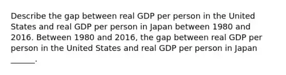 Describe the gap between real GDP per person in the United States and real GDP per person in Japan between 1980 and 2016. Between 1980 and​ 2016, the gap between real GDP per person in the United States and real GDP per person in Japan​ ______.