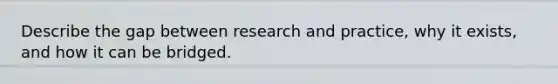 Describe the gap between research and practice, why it exists, and how it can be bridged.