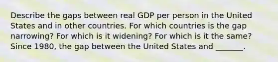 Describe the gaps between real GDP per person in the United States and in other countries. For which countries is the gap​ narrowing? For which is it​ widening? For which is it the​ same? Since​ 1980, the gap between the United States and​ _______.