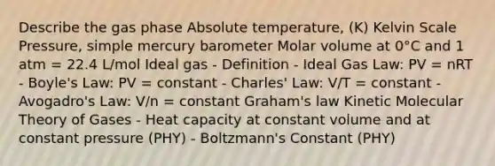 Describe the gas phase Absolute temperature, (K) Kelvin Scale Pressure, simple mercury barometer Molar volume at 0°C and 1 atm = 22.4 L/mol Ideal gas - Definition - Ideal Gas Law: PV = nRT - Boyle's Law: PV = constant - Charles' Law: V/T = constant - Avogadro's Law: V/n = constant Graham's law Kinetic Molecular Theory of Gases - Heat capacity at constant volume and at constant pressure (PHY) - Boltzmann's Constant (PHY)