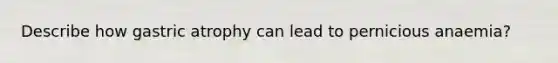 Describe how gastric atrophy can lead to pernicious anaemia?