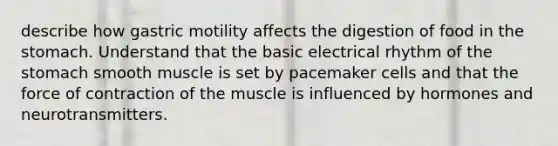 describe how gastric motility affects the digestion of food in the stomach. Understand that the basic electrical rhythm of the stomach smooth muscle is set by pacemaker cells and that the force of contraction of the muscle is influenced by hormones and neurotransmitters.