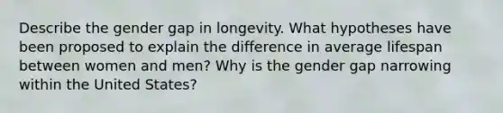 Describe the gender gap in longevity. What hypotheses have been proposed to explain the difference in average lifespan between women and men? Why is the gender gap narrowing within the United States?