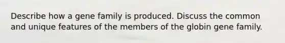 Describe how a gene family is produced. Discuss the common and unique features of the members of the globin gene family.