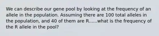 We can describe our gene pool by looking at the frequency of an allele in the population. Assuming there are 100 total alleles in the population, and 40 of them are R......what is the frequency of the R allele in the pool?