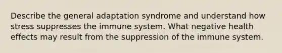 Describe the general adaptation syndrome and understand how stress suppresses the immune system. What negative health effects may result from the suppression of the immune system.