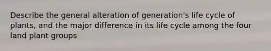 Describe the general alteration of generation's life cycle of plants, and the major difference in its life cycle among the four land plant groups