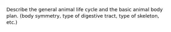 Describe the general animal life cycle and the basic animal body plan. (body symmetry, type of digestive tract, type of skeleton, etc.)