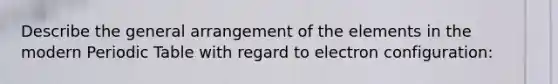 Describe the general arrangement of the elements in the modern Periodic Table with regard to electron configuration: