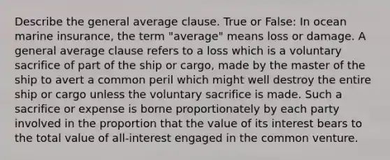 Describe the general average clause. True or False: In ocean marine insurance, the term "average" means loss or damage. A general average clause refers to a loss which is a voluntary sacrifice of part of the ship or cargo, made by the master of the ship to avert a common peril which might well destroy the entire ship or cargo unless the voluntary sacrifice is made. Such a sacrifice or expense is borne proportionately by each party involved in the proportion that the value of its interest bears to the total value of all-interest engaged in the common venture.