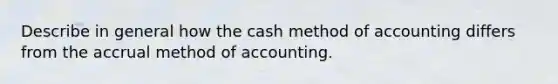 Describe in general how the cash method of accounting differs from the accrual method of accounting.