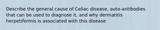 Describe the general cause of Celiac disease, auto-antibodies that can be used to diagnose it, and why dermatitis herpetiformis is associated with this disease