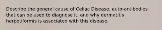 Describe the general cause of Celiac Disease, auto-antibodies that can be used to diagnose it, and why dermatitis herpetiformis is associated with this disease.