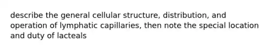 describe the general cellular structure, distribution, and operation of lymphatic capillaries, then note the special location and duty of lacteals