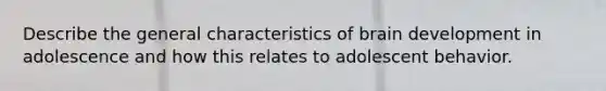 Describe the general characteristics of brain development in adolescence and how this relates to adolescent behavior.